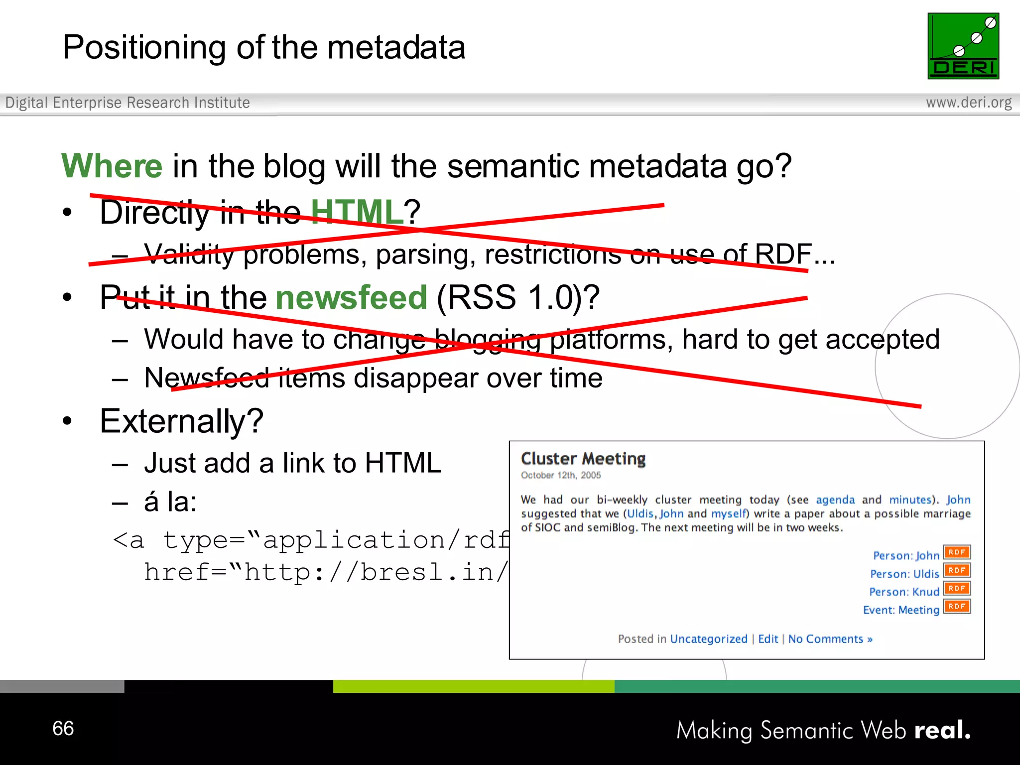 Positioning of the metadata Where in the blog will the semantic metadata go? Directly in the HTML ? Validity problems, parsing, restrictions on use of RDF... Put it in the newsfeed (RSS 1.0)? Would have to change blogging platforms, hard to get accepted Newsfeed items disappear over time Externally? Just add a link to HTML á la: <a type=“application/rdf+xml“ href=“http://bresl.in/foaf/foaf.rdf“>John</a> 