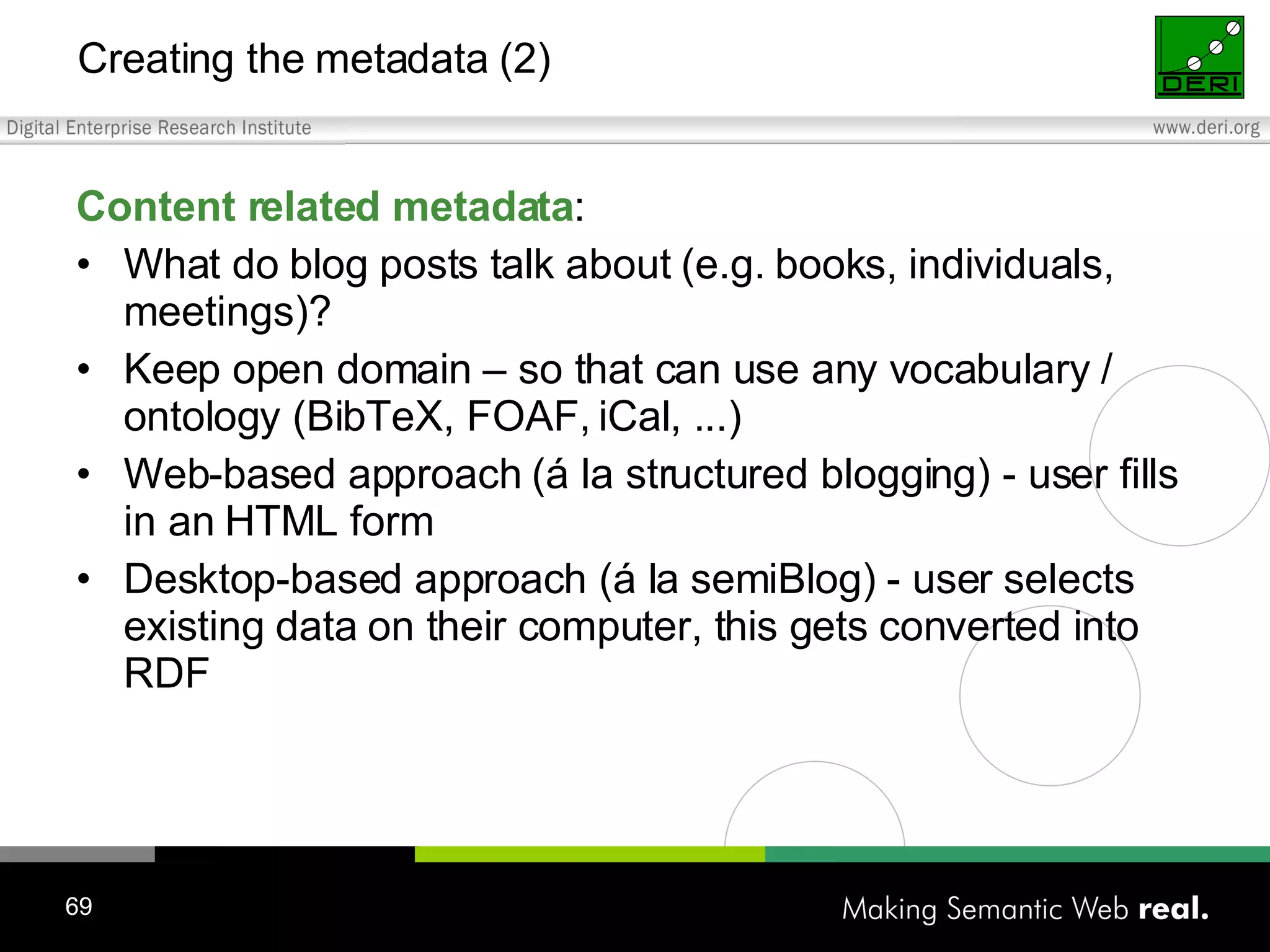 Creating the metadata (2) Content related metadata : What do blog posts talk about (e.g. books, individuals, meetings)? Keep open domain – so that can use any vocabulary / ontology (BibTeX, FOAF, iCal, ...) Web-based approach (á la structured blogging) - user fills in an HTML form Desktop-based approach (á la semiBlog) - user selects existing data on their computer, this gets converted into RDF 