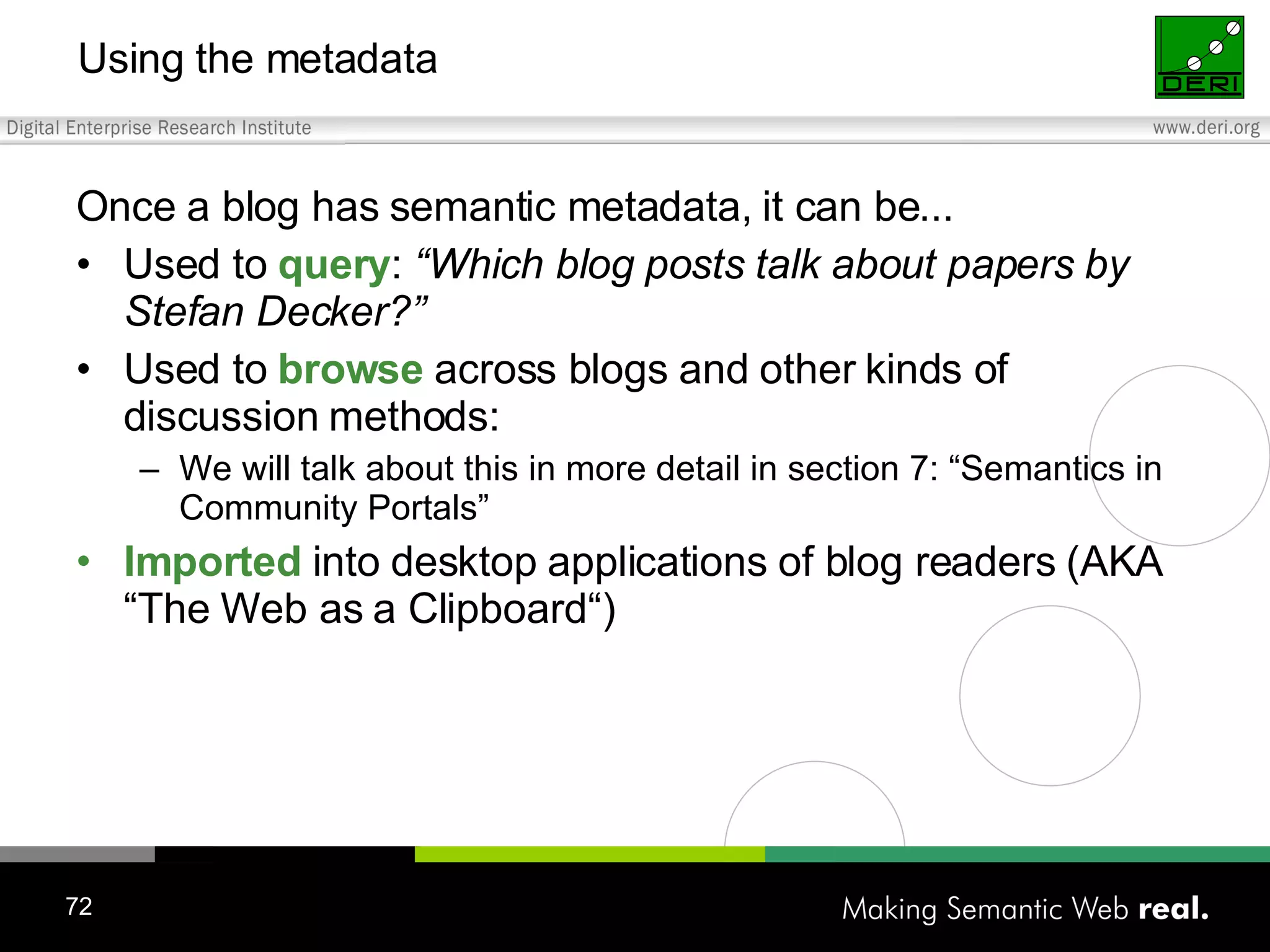 Using the metadata Once a blog has semantic metadata, it can be... Used to query : “Which blog posts talk about papers by Stefan Decker?” Used to browse across blogs and other kinds of discussion methods: We will talk about this in more detail in section 7: “Semantics in Community Portals” Imported into desktop applications of blog readers (AKA “The Web as a Clipboard“) 
