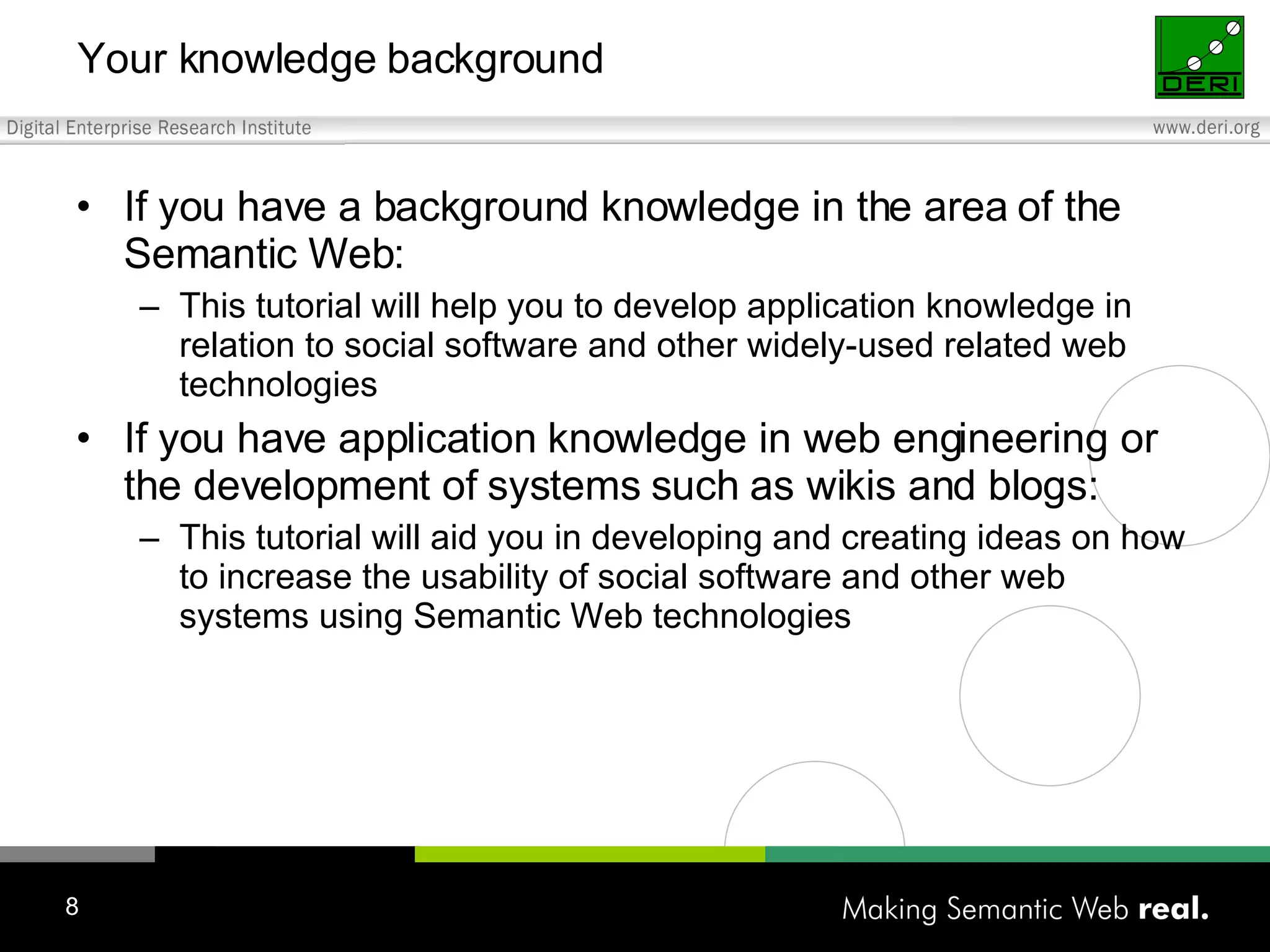 Your knowledge background If you have a background knowledge in the area of the Semantic Web: This tutorial will help you to develop application knowledge in relation to social software and other widely-used related web technologies If you have application knowledge in web engineering or the development of systems such as wikis and blogs: This tutorial will aid you in developing and creating ideas on how to increase the usability of social software and other web systems using Semantic Web technologies 