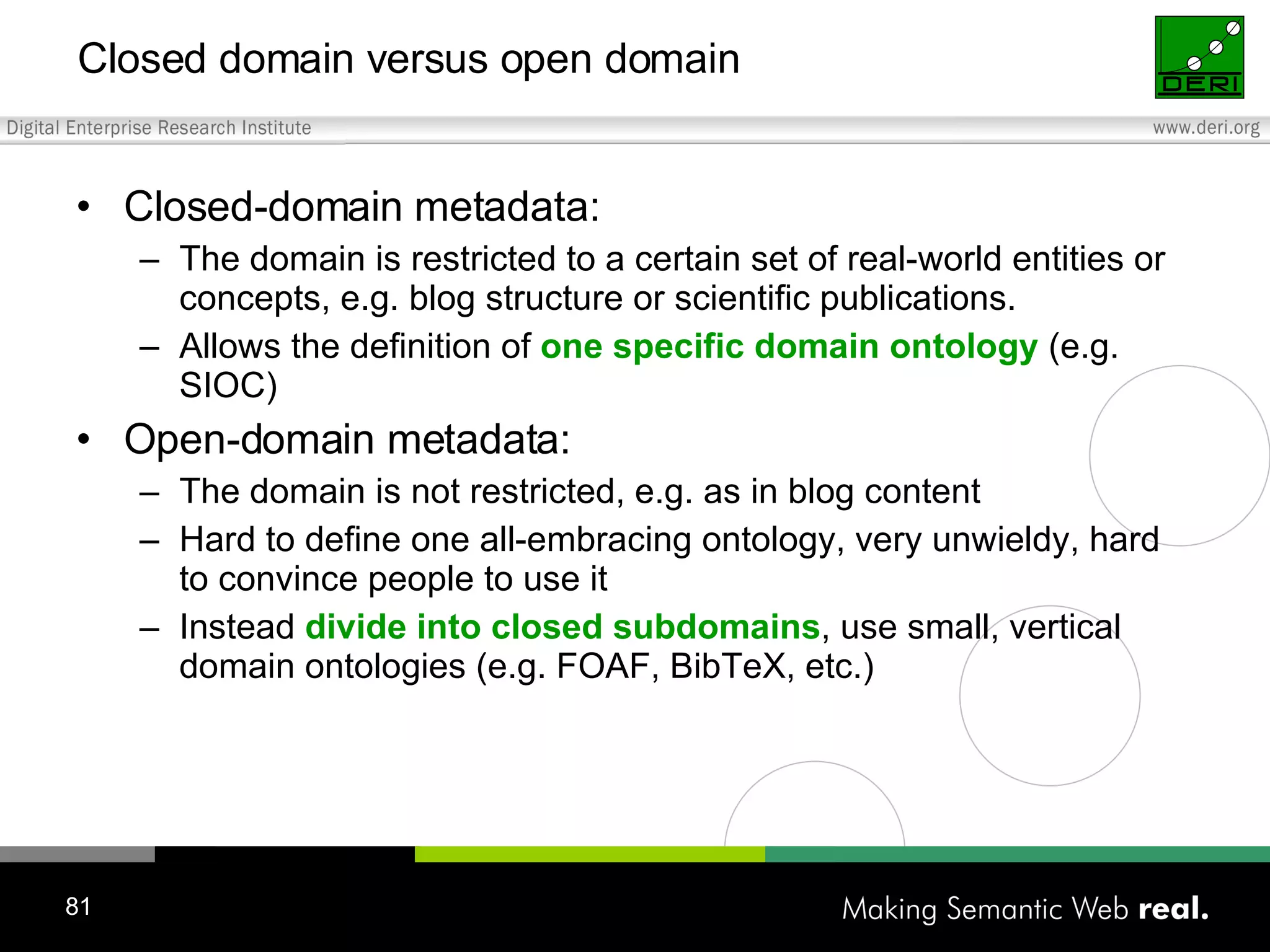 Closed-domain metadata: The domain is restricted to a certain set of real-world entities or concepts, e.g. blog structure or scientific publications. Allows the definition of one specific domain ontology (e.g. SIOC) Open-domain metadata: The domain is not restricted, e.g. as in blog content Hard to define one all-embracing ontology, very unwieldy, hard to convince people to use it Instead divide into closed subdomains , use small, vertical domain ontologies (e.g. FOAF, BibTeX, etc.) Closed domain versus open domain 