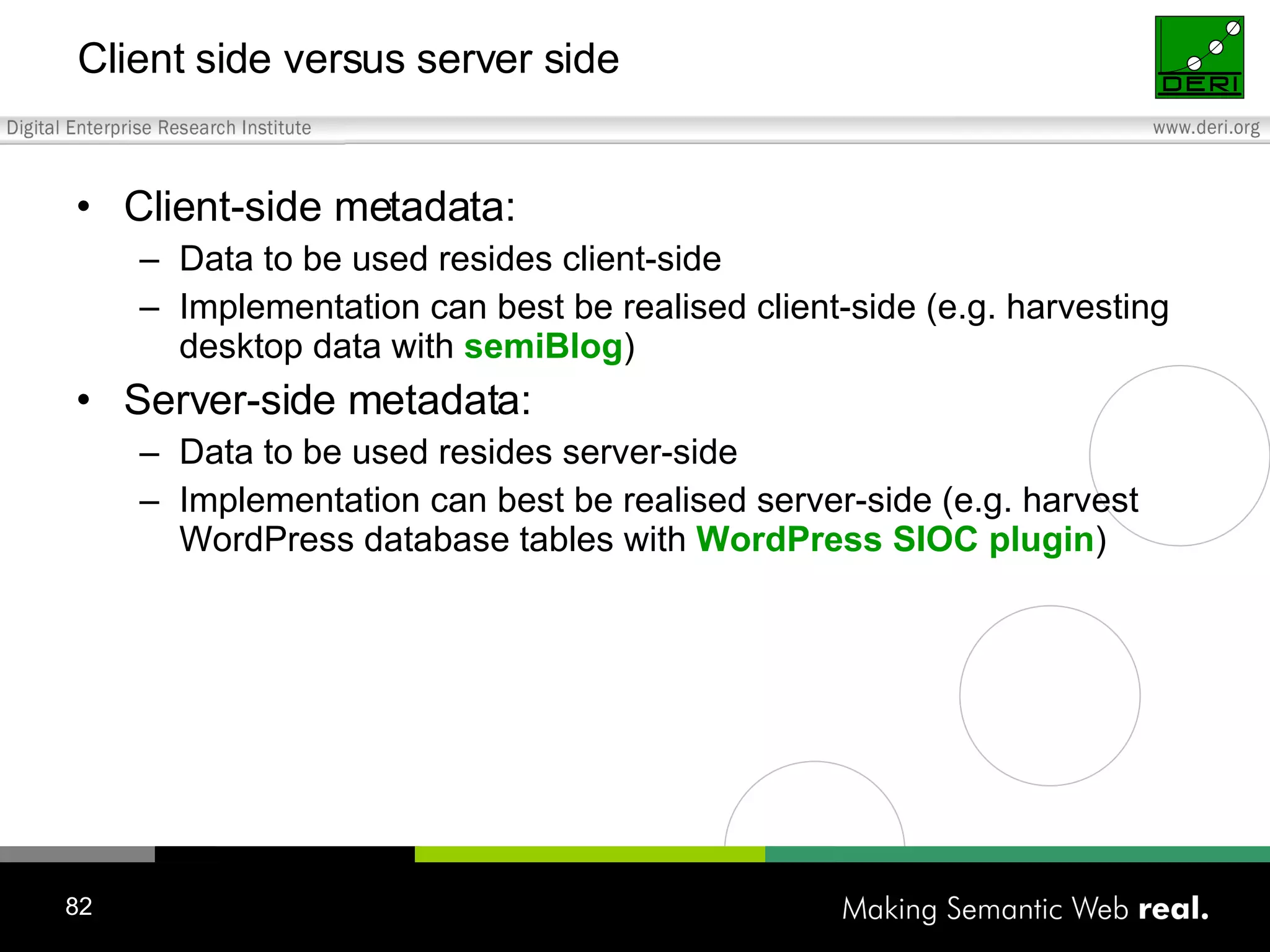 Client-side metadata: Data to be used resides client-side Implementation can best be realised client-side (e.g. harvesting desktop data with semiBlog ) Server-side metadata: Data to be used resides server-side Implementation can best be realised server-side (e.g. harvest WordPress database tables with WordPress SIOC plugin ) Client side versus server side 