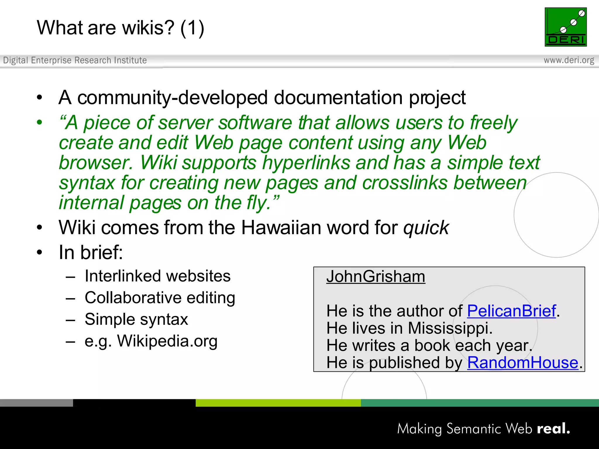 A community-developed documentation project “ A piece of server software that allows users to freely create and edit Web page content using any Web browser. Wiki supports hyperlinks and has a simple text syntax for creating new pages and crosslinks between internal pages on the fly.” Wiki comes from the Hawaiian word for quick In brief: Interlinked websites Collaborative editing Simple syntax e.g. Wikipedia.org What are wikis? (1) JohnGrisham He is the author of PelicanBrief . He lives in Mississippi. He writes a book each year. He is published by RandomHouse . 