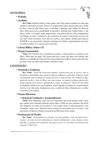 ACOLHIDA
   • Prelúdio
   • Acolhida
          Rev. Paulo: Queridos irmãos e irmãs, graça e paz! Hoje estamos reunidos em culto, para
      celebrar o nascimento da Laura. Nascer é o acontecimento maior, porque quem nasce recebe
      de Deus o dom da vida. Quem nasce é convidado a participar, para sempre, do Reino de
      Deus. Quem nasce tem a possibilidade de descobrir e desfrutar, pelo Espírito Santo, a vida
      plena e eterna. A Laurinha, desde pequenininha, com poucos dias de vida já experimentou
      um Milagre de Deus. Lembram-se dos momentos de oração e intercessão em favor de
      sua vida? Foram momentos ricos onde nos unimos, como igreja e família, para rogar ao
      SENHOR a sua misericórdia. Naqueles momentos tão difíceis, experimentamos tal como
      nos aﬁrma o Salmo 121, o socorro que vem do alto.
   • Leitura Bíblica: Salmo 121
   • Oração Comunitária
          Todos: Pai Celestial, nós te agradecemos porque, a cada geração, tu concedes novas
      ﬁlhas e ﬁlhos para tua igreja. Nós oramos para que a Laura, que agora será recebida, pelo
      Batismo, à comunhão do Corpo de Cristo, possa conhecer-te melhor e amar-te mais dia a dia,
      por Jesus Cristo, teu Filho, nosso Senhor e Salvador. Amém.

CONFISSÃO
   • Chamado à Conﬁssão
          Rev. Paulo: “Então lhe trouxeram algumas crianças para que as tocasse, mas os
      discípulos os repreendiam. Jesus, porém, vendo isto, indignou-se e disse-lhes: Deixai vir a mim
      os pequeninos, não os embaraceis, porque dos tais é o reino de Deus. Em verdade vos digo:
      quem não receber o reino de Deus como uma criança, de maneira nenhuma entrará nele.
      Então, tomando-as nos braços e impondo-lhes as mãos, as abençoava” (Mc 10.13-16). Como
      os discípulos, também nós, com freqüência, temos impedido as crianças de se aproximarem
      de Jesus e da vida plena. Supliquemos, pois, o perdão de Deus, dispondo-nos a acolher
      o seu reino, como crianças.
   • Oração Silenciosa
      • Oração de Conﬁssão e Arrependimento
          Todos: Deus Onipotente, nosso Pai, nós confessemos que temos pecado contra ti, pois
      nem sempre temos orientado ﬁelmente nossos ﬁlhos e ﬁlhas nos teus caminhos; não temos
      sido diligentes no ensino da tua palavra e nem sempre temos vivido plenamente o Teu
      Evangelho; muitas vezes, afastamos nossas crianças da convivência com o teu povo e dos
      teus ensinos. Perdoa-nos, Senhor, em nome de teu ﬁlho Jesus Cristo, Amém.
   • Proclamação de Perdão
          Rev. Paulo: “Despojando-vos, portanto, de toda maldade e dolo, de hipocrisias e
      invejas, e de toda sorte de maledicências, desejai ardentemente, como crianças recém-
      nascidas, o genuíno leite espiritual, para que por ele vos seja dado crescimento para
      salvação”.(1 Pe 2.1-2)
 