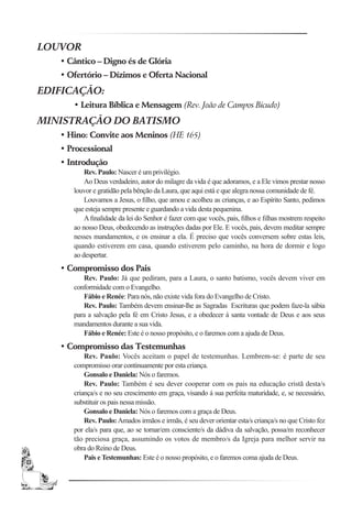 LOUVOR
   • Cântico – Digno és de Glória
   • Ofertório – Dízimos e Oferta Nacional
EDIFICAÇÃO:
      • Leitura Bíblica e Mensagem (Rev. João de Campos Bicudo)
MINISTRAÇÃO DO BATISMO
   • Hino: Convite aos Meninos (HE 165)
   • Processional
   • Introdução
          Rev. Paulo: Nascer é um privilégio.
          Ao Deus verdadeiro, autor do milagre da vida é que adoramos, e a Ele vimos prestar nosso
      louvor e gratidão pela bênção da Laura, que aqui está e que alegra nossa comunidade de fé.
          Louvamos a Jesus, o ﬁlho, que amou e acolheu as crianças, e ao Espírito Santo, pedimos
      que esteja sempre presente e guardando a vida desta pequenina.
          A ﬁnalidade da lei do Senhor é fazer com que vocês, pais, ﬁlhos e ﬁlhas mostrem respeito
      ao nosso Deus, obedecendo as instruções dadas por Ele. E vocês, pais, devem meditar sempre
      nesses mandamentos, e os ensinar a ela. É preciso que vocês conversem sobre estas leis,
      quando estiverem em casa, quando estiverem pelo caminho, na hora de dormir e logo
      ao despertar.
   • Compromisso dos Pais
         Rev. Paulo: Já que pediram, para a Laura, o santo batismo, vocês devem viver em
      conformidade com o Evangelho.
         Fábio e Renée: Para nós, não existe vida fora do Evangelho de Cristo.
         Rev. Paulo: Também devem ensinar-lhe as Sagradas Escrituras que podem faze-la sábia
      para a salvação pela fé em Cristo Jesus, e a obedecer á santa vontade de Deus e aos seus
      mandamentos durante a sua vida.
         Fábio e Renée: Este é o nosso propósito, e o faremos com a ajuda de Deus.
   • Compromisso das Testemunhas
          Rev. Paulo: Vocês aceitam o papel de testemunhas. Lembrem-se: é parte de seu
      compromisso orar continuamente por esta criança.
          Gonsalo e Daniela: Nós o faremos.
          Rev. Paulo: Também é seu dever cooperar com os pais na educação cristã desta/s
      criança/s e no seu crescimento em graça, visando á sua perfeita maturidade, e, se necessário,
      substituir os pais nessa missão.
          Gonsalo e Daniela: Nós o faremos com a graça de Deus.
          Rev. Paulo: Amados irmãos e irmãs, é seu dever orientar esta/s criança/s no que Cristo fez
      por ela/s para que, ao se tornar/em consciente/s da dádiva da salvação, possa/m reconhecer
      tão preciosa graça, assumindo os votos de membro/s da Igreja para melhor servir na
      obra do Reino de Deus.
          Pais e Testemunhas: Este é o nosso propósito, e o faremos coma ajuda de Deus.
 