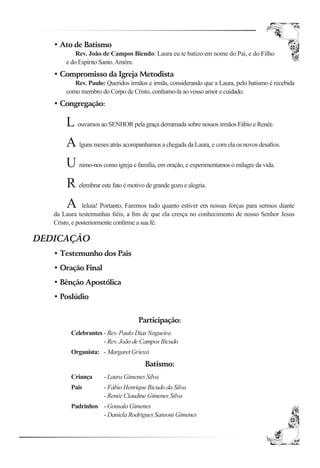• Ato de Batismo
           Rev. João de Campos Bicudo: Laura eu te batizo em nome do Pai, e do Filho
       e do Espírito Santo. Amém.
   • Compromisso da Igreja Metodista
          Rev. Paulo: Queridos irmãos e irmãs, considerando que a Laura, pelo batismo é recebida
       como membro do Corpo de Cristo, conﬁamo-la ao vosso amor e cuidado.
   • Congregação:

       L ouvamos ao SENHOR pela graça derramada sobre nossos irmãos Fábio e Renée.
       A lguns meses atrás acompanhamos a chegada da Laura, e com ela os novos desaﬁos.
       U nimo-nos como igreja e família, em oração, e experimentamos o milagre da vida.
       R elembrar este fato é motivo de grande gozo e alegria.
       A leluia! Portanto, Faremos tudo quanto estiver em nossas forças para sermos diante
   da Laura testemunhas ﬁéis, a ﬁm de que ela cresça no conhecimento de nosso Senhor Jesus
   Cristo, e posteriormente conﬁrme a sua fé.

DEDICAÇÃO
   • Testemunho dos Pais
   • Oração Final
   • Bênção Apostólica
   • Poslúdio


                                   Participação:
         Celebrantes - Rev. Paulo Dias Nogueira
                     - Rev. João de Campos Bicudo
         Organista: - Margaret Griessi
                                     Batismo:
         Criança     - Laura Gimenes Silva
         Pais        - Fábio Henrique Bicudo da Silva
                     - Renée Claudine Gimenes Silva
         Padrinhos - Gonsalo Gimenes
                   - Daniela Rodrigues Sansoni Gimenes
 