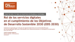 Rol de los servicios digitales
en el cumplimiento de los Objetivos
de Desarrollo Sostenible 2030 (ODS 2030)
Conferencia organizada por la Escuela de Ingeniería Electrónica de la Universidad Peruana
de Ciencias Aplicadas (UPC) por el Día Mundial de las Telecomunicaciones y la Sociedad de la Información
06 de junio del 2020
CARLOS HUAMÁN TOMECICH
Director Ejecutivo - DN Consultores
@chuamant
CONECTAR 2030: TIC PARA LOS OBJETIVOS DE DESARROLLO SOSTENIBLE
 