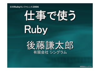 日本Rubyカンファレンス2006




        仕事で使う
        Ruby
         後藤謙太郎
             有限会社 シングラム


                          有限会社シングラム
 