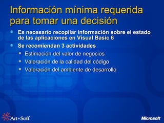 Información mínima requerida para tomar una decisión  Es necesario recopilar información sobre el estado de las aplicaciones en Visual Basic 6 Se recomiendan 3 actividades Estimación del valor de negocios  Valoración de la calidad del código Valoración del ambiente de desarrollo 