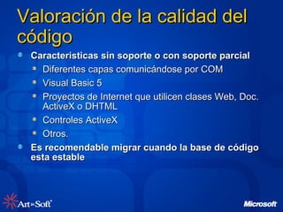 Valoración de la calidad del código Caracteristicas sin soporte o con soporte parcial Diferentes capas comunicándose por COM Visual Basic 5 Proyectos de Internet que utilicen clases Web, Doc. ActiveX o DHTML Controles ActiveX Otros. Es recomendable migrar cuando la base de código esta estable 