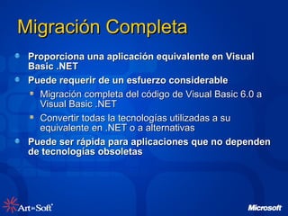 Proporciona una aplicación equivalente en Visual Basic .NET Puede requerir de un esfuerzo considerable Migración completa del código de Visual Basic 6.0 a Visual Basic .NET Convertir todas la tecnologías utilizadas a su equivalente en .NET o a alternativas Puede ser rápida para aplicaciones que no dependen de tecnologías obsoletas Migración Completa 