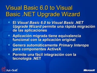 El  Visual Basic 6.0 to Visual Basic .NET Upgrade Wizard  permite una rápida migración de las aplicaciones Aplicación migrada tiene equivalencia funcional con la aplicación original Genera automáticamente  Primary Interops  para componentes ActiveX Permite una fácil integración con la tecnología .NET Visual Basic 6.0 to Visual Basic .NET Upgrade Wizard 