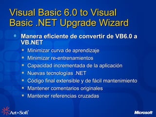 Visual Basic 6.0 to Visual Basic .NET Upgrade Wizard Manera eficiente de convertir de VB6.0 a VB.NET Minimizar curva de aprendizaje Minimizar re-entrenamientos Capacidad incrementada de la aplicación Nuevas tecnologías .NET Código final extensible y de fá cil mantenimiento Mantener comentarios originales Mantener referencias cruzadas 