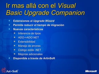 Ir mas allá con el  Visual Basic Upgrade Companion Extensiones al  Upgrade Wizard Permite reducir el tiempo de migración Nuevas características Inferencia de tipos  ADO->ADO.NET Extensibilidad Manejo de errores Código estilo .NET Mejoras adicionales Disponible a través de ArtinSoft 