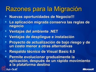 Nuevas oportunidades de Negocio!!! La aplicación migrada conserva las reglas de negocio Ventajas del ambiente .NET Ventajas de despliegue e instalación Proyecto de actualización de bajo riesgo y de un costo menor a otras alternativas Respaldo técnico de Visual Basic 6.0 Permite evolucionar gradualmente la aplicación, después de un rápido movimiento a la plataforma destino Razones para la Migración 