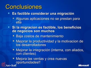 Conclusiones Es factible considerar una migración Algunas aplicaciones no se prestan para ella Si la migracion es factible, los beneficios de negocios son muchos Baja costos de mantenimiento Mejorar la productividad y la motivacion de los desarrolladores Mejorar la integración (interna, con aliados, con clientes) Mejora las ventas y crea nuevas oportunidades!! 