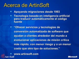 Acerca de ArtinSoft Apoyando migraciones desde 1993 Tecnología basada en inteligencia artificial para traducir automáticamente el código fuente “ Ofrecer servicios y tecnologías de conversión automatizada de software que ayudan a clientes alrededor del mundo a evolucionar aplicaciones de misión crítica más rápido, con menor riesgo y a un menor costo que otro tipo de soluciones.” www.artinsoft.com 