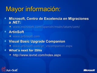 Mayor información: Microsoft, Centro de Excelencia en Migraciones a .NET: www.microsoft.com/spanish/msdn/latam/cem/   ArtinSoft www.artinsoft.com Visual Basic Upgrade Companion www.artinsoft.com/pr_vbcompanion.aspx   What’s next for ISVs http://www.isvnxt.com/Index.aspx 