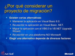 ¿Por qué considerar un proyecto de migración?  Existen varias alternativas: Mantener la aplicación en Visual Basic 6.0. Re-escribir la aplicación en Visual Basic .NET. Migrar la aplicación con el VB6.0 to VB.NET Upgrade Wizard. Re-escribir en una plataforma NO Microsoft Elegir una alternativa depende de diversos factores 