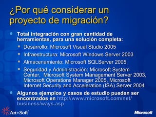 ¿Por qué considerar un proyecto de migración? Total integración con gran cantidad de herramientas, para una solución completa: Desarrollo: Microsoft Visual Studio 2005 Infraestructura: Microsoft Windows Server 2003 Almacenamiento: Microsoft SQLServer 2005  Seguridad y Administración: Microsoft System Center,  Microsoft System Management Server 2003, Microsoft Operations Manager 2005, Microsoft Internet Security and Acceleration (ISA) Server 2004 Algunos ejemplos y casos de estudio pueden ser encontrados en  http :// www.microsoft.com /net/ business / ways.asp   