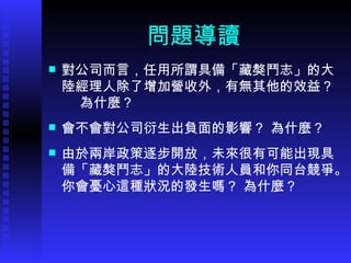 問題導讀 對公司而言，任用所謂具備 「 藏獒鬥志 」 的大陸經理人除了增加營收外，有無其他的效益？  為什麼？ 會不會對公司衍生出負面的影響？ 為什麼？ 由於兩岸政策逐步開放，未來很有可能出現具備 「 藏獒鬥志 」 的大陸技術人員和你同台競爭。你會憂心這種狀況的發生嗎？ 為什麼？ 