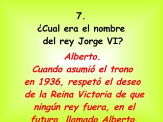 7.  ¿Cual era el nombre  del rey Jorge VI? Alberto.  Cuando asumió el trono  en 1936, respetó el deseo  de la Reina Victoria de que ningún rey fuera, en el futuro, llamado Alberto. 
