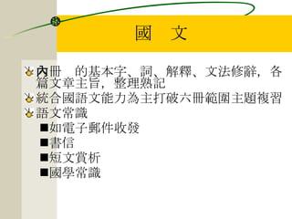 國　文 六冊內的基本字、詞、解釋、文法修辭，各篇文章主旨，整理熟記 統合國語文能力為主打破六冊範圍主題複習 語文常識 如電子郵件收發 書信 短文賞析 國學常識 