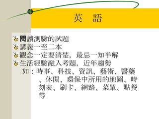 英　語 閱讀測驗的試題 講義一至二本 觀念一定要清楚，最忌一知半解 生活經驗融入考題，近年趨勢 如：時事、科技、資訊、藝術、醫藥 、休閒、環保中所用的地圖、時 刻表、刷卡、網路、菜單、點餐 等 