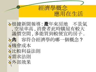 經濟學概念   應用在生活 根據新聞報導 : 近年來房地產不景氣 , 空屋率高 , 消費者此時購屋有較大議價空間 , 多能買到較便宜的房子 . 此內容符合經濟學的哪一個概念 ? 機會成本 比較利益法則 需求法則 外部效果 