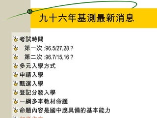 九十六年基測最新消息 考試時間 第一次 :96.5/27,28 ? 第二次 :96.7/15,16 ? 多元入學方式 申請入學 甄選入學 登記分發入學 一綱多本教材命題 命題內容是國中應具備的基本能力 加考作文 