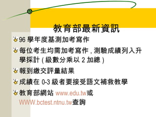 教育部最新資訊 96 學年度基測加考寫作 每位考生均需加考寫作 , 測驗成績列入升學採計 ( 級數分乘以 2 加總 ) 報到繳交評量結果 成績在 0-3 級者要接受語文補救教學 教育部網站 www.edu.tw 或 WWW.bctest.ntnu.tw 查詢 