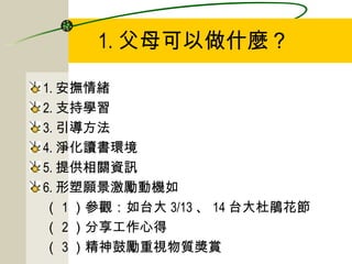 1. 父母可以做什麼？ 1. 安撫情緒 2. 支持學習 3. 引導方法 4. 淨化讀書環境 5. 提供相關資訊 6. 形塑願景激勵動機如 （ 1 ）參觀：如台大 3/13 、 14 台大杜鵑花節 （ 2 ）分享工作心得 （ 3 ）精神鼓勵重視物質獎賞 