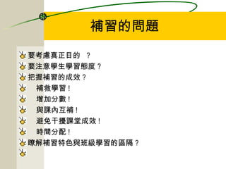 補習的問題 要考慮真正目的  ?  要注意學生學習態度 ? 把握補習的成效 ? 補救學習 ! 增加分數 ! 與課內互補 ! 避免干擾課堂成效 ! 時間分配 ! 瞭解補習特色與班級學習的區隔 ? 