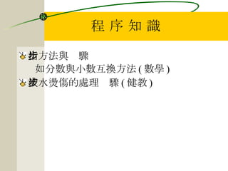 程 序 知 識 指方法與步驟 如分數與小數互換方法 ( 數學 ) 被水燙傷的處理步驟 ( 健教 ) 