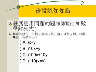 後設認知知識 發展應用問題的題庫策略 ( 如數學解列式 ) 小玲的錢包內有佰元鈔票 x 張，拾元硬幣 y 個。請問錢包內有多少元？ ( Ａ )x+y ( Ｂ )10x+y ( Ｃ )100x+10y ( Ｄ )110(x=y) 
