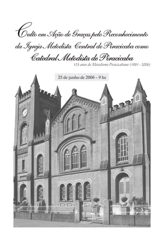 Culto em Ação de Graças pelo Reconhecimento
da Igreja Metodista Central de Piracicaba como
     Catedral Metodista de Piracicaba
                      125 anos de Metodismo Piracicabano (1881 - 2006)


              25 de junho de 2006 – 9 hs
 