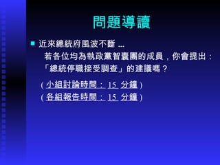 問題導讀 近來總統府風波不斷 … 若各位均為執政黨智囊團的成員，你會提出： 「 總統停職接受調查 」 的建議嗎？ ( 小組討論時間： 15  分鐘 ) ( 各組報告時間： 15  分鐘 ) 