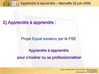 2) Apprendre à apprendre :   Projet Equal soutenu par le FSE  Apprendre à apprendre  pour s’insérer ou se professionnaliser Apprendre à apprendre – Marseille 22 juin 2006 
