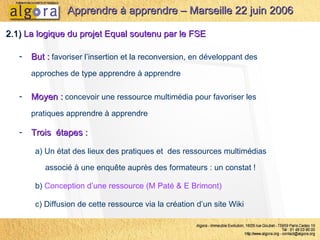 2.1)  La logique du projet Equal soutenu par le FSE Moyen :  concevoir une ressource multimédia pour favoriser les pratiques apprendre à apprendre Apprendre à apprendre – Marseille 22 juin 2006 But :  favoriser l’insertion et la reconversion, en développant des approches de type apprendre à apprendre  Trois  étapes :   a) Un état des lieux des pratiques et  des ressources multimédias associé à une enquête auprès des formateurs : un constat !  b)  Conception d’une ressource (M Paté & E Brimont) c) Diffusion de cette ressource via la création d’un site Wiki 