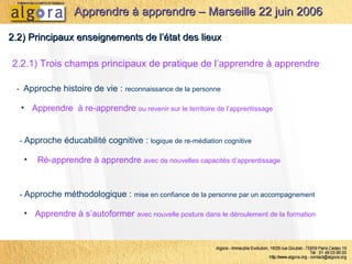 2.2.1) Trois champs principaux de pratique de l’apprendre à apprendre   2.2) Principaux enseignements de l’état des lieux -  Approche éducabilité cognitive :  logique de re-médiation cognitive Ré-apprendre à apprendre  avec de nouvelles capacités d’apprentissage Apprendre à apprendre – Marseille 22 juin 2006 -  Approche histoire de vie :  reconnaissance de la personne Apprendre  à re-apprendre  ou revenir sur le territoire de l’apprentissage -  Approche méthodologique :  mise en confiance de la personne par un accompagnement Apprendre à s’autoformer  avec nouvelle posture dans le déroulement de la formation 