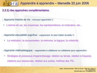 2.2.2) des approches complémentaires -  Approche éducabilité cognitive :  «apprenant, le seul métier durable   !» La médiation, la concentration, la mémoire, la logique, la créativité,  Apprendre à apprendre – Marseille 22 juin 2006 -  Approche histoire de vie : « né pour apprendre !» L’estime de soi, les croyances, les représentations, la motivation, etc… -  Approche méthodologique : « apprendre à collaborer ou collaborer pour apprendre» Stratégies et processus d’apprentissage, relation au temps, relation à l’espace, relations aux ressources, relation aux autres, maîtrise des TIC.  