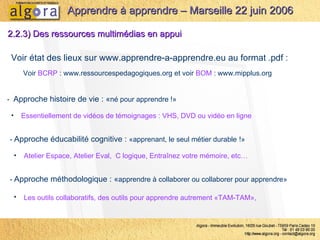 Voir état des lieux sur  www.apprendre-a-apprendre.eu  au format .pdf :  Voir  BCRP  :  www.ressourcespedagogiques.org  et voir  BOM  :  www.mipplus.org 2.2.3) Des ressources multimédias en appui -  Approche éducabilité cognitive :  «apprenant, le seul métier durable   !» Atelier Espace, Atelier Eval,  C logique, Entraînez votre mémoire, etc… Apprendre à apprendre – Marseille 22 juin 2006 -  Approche histoire de vie : « né pour apprendre !» Essentiellement de vidéos de témoignages : VHS, DVD ou vidéo en ligne -  Approche méthodologique : « apprendre à collaborer ou collaborer pour apprendre» Les outils collaboratifs, des outils pour apprendre autrement «TAM-TAM»,   