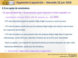 Ce que pensent les 116 personnes ayant répondu à notre enquête  (APP essentiellement, mais aussi GRETA, CDR, OF, entreprise, etc….)  en 2003 2.3) en guise de conclusions Apprendre à apprendre – Marseille 22 juin 2006 -  67% des répondants jugent la question  App à app  importante ou plutôt importante -  Dans ce registre, une majorité de répondants précise qu’il serait nécessaire de créer « une ressource démarche» , plutôt pour les formateurs Vive le chat : Apprendre à apprendre à apprendre ! -  37% des formateurs confirment que les pratiques  App à app  sont mises en œuvre dans leur organisme de formation. -  47% des formateurs se reconnaissent dans les pratiques  App à app  liées à l’approche méthodologie, contre 29% pour celle liée à l’histoire de vie et 23% pour l’éducabilité.  