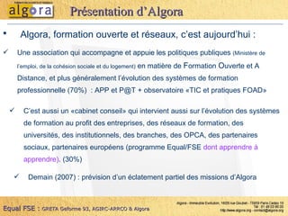 Algora, formation ouverte et réseaux, c’est aujourd’hui : Une association qui accompagne et appuie les politiques publiques  (Ministère de l’emploi, de la cohésion sociale et du logement)  en matière de  F ormation  O uverte et A Distance, et plus généralement l’évolution des systèmes de formation professionnelle (70%)  : APP et P@T + observatoire «TIC et pratiques FOAD» Présentation d’Algora C’est aussi un «cabinet conseil» qui intervient aussi sur l’évolution des systèmes de formation au profit des entreprises, des réseaux de formation, des universités, des institutionnels, des branches, des OPCA, des partenaires sociaux, partenaires européens (programme Equal/FSE  dont apprendre à apprendre) . (30%) Demain (2007) : prévision d’un éclatement partiel des missions d’Algora Equal FSE :   GRETA Geforme 93, AGIRC-ARRCO & Algora 
