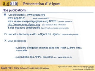 Un site portail :  www.algora.org www.app.tm.fr   pour le réseau desAPP www.ressourcespedagogiques.org  BCRP :  pour les formateurs http://ressources.algora.org   pour les acteurs de la e-formation & des espaces collaboratifs  (Open Portal) pour des e-communautés Une lettre électronique  AEL «Algora En Ligne» :  bimensuelle gratuite Deux périodiques :   - «La lettre d’Algora»  encartée dans Inffo  Flash (Centre Inffo), mensuelle - «Le bulletin des APP»,  bimestriel  (voir:  www.app.tm.fr ) Nos publications : Présentation d’Algora Equal FSE :   GRETA Geforme 93, AGIRC-ARRCO & Algora 