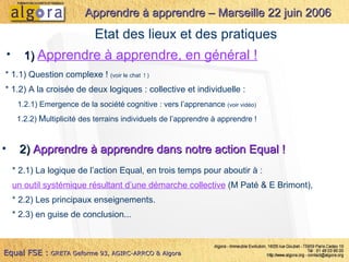 1)  Apprendre à apprendre, en général ! Apprendre à apprendre – Marseille 22 juin 2006 Equal FSE :   GRETA Geforme 93, AGIRC-ARRCO & Algora Etat des lieux et des pratiques * 1.1) Question complexe !  (voir le chat  ! ) * 1.2) A la croisée de deux logiques : collective et individuelle :   1.2.1) Emergence de la société cognitive : vers l’apprenance  (voir vidéo)   1.2.2)  M ultiplicité des terrains individuels de l’apprendre à apprendre ! 2)  Apprendre à apprendre dans notre action Equal ! * 2.1) La logique de l’action Equal, en trois temps pour aboutir à : un outil systémique résultant d’une démarche collective  (M Paté & E Brimont), * 2.2) Les principaux enseignements. * 2.3) en guise de conclusion... 