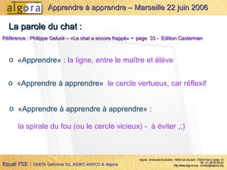 La parole du chat : Référence : Philippe Geluck – «Le chat a encore frappé»  -  page  33 -  Edition Casterman «Apprendre» :  la ligne, entre le maître et élève «Apprendre à apprendre»  le cercle vertueux, car réflexif «Apprendre à apprendre à apprendre» :  la spirale du fou (ou le cercle vicieux) -  à éviter ,;) Equal FSE :   GRETA Geforme 93, AGIRC-ARRCO & Algora Apprendre à apprendre – Marseille 22 juin 2006 