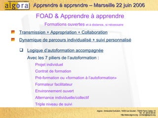 Transmission + Appropriation + Collaboration FOAD & Apprendre à apprendre Formations ouvertes  et à distance ,  si nécessaire Dynamique de parcours individualisé + suivi personnalisé Logique d’autoformation accompagnée Avec les 7 piliers de l’autoformation : Projet individuel Contrat de formation Pré-formation ou «formation à l’autoformation» Formateur facilitateur Environnement ouvert Alternance individuelle/collectif Triple niveau de suivi Apprendre à apprendre – Marseille 22 juin 2006 