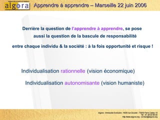 Derrière la question de  l’apprendre à apprendre , se pose  aussi la question de la bascule de responsabilité  entre chaque individu & la société : à la fois opportunité et risque ! Individualisation  rationnelle   (vision économique) Individualisation  autonomisante  (vision humaniste)  Apprendre à apprendre – Marseille 22 juin 2006 