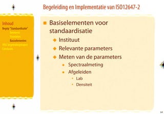 Begeleiding en Implementatie van ISO12647-2

Inhoud                       Basiselementen voor
Begrip “Standaardisatie”
       Betekenis             standaardisatie
       Voordelen
       Basiselementen             Instituut
VIGC begeleidingstraject
Conclusies                        Relevante parameters
                                  Meten van de parameters
                                      Spectraalmeting
                                      Afgeleiden
                                         Lab
                                         Densiteit




                                                                         10
                                                                         10
 
